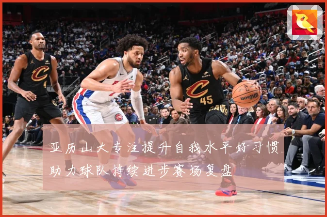 亚历山大专注提升自我水平好习惯助力球队持续进步赛场复盘
