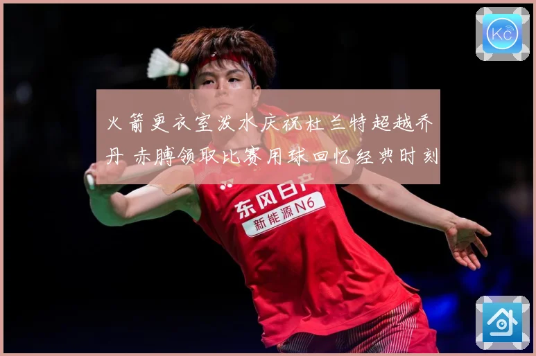 火箭更衣室泼水庆祝杜兰特超越乔丹 赤膊领取比赛用球回忆经典时刻