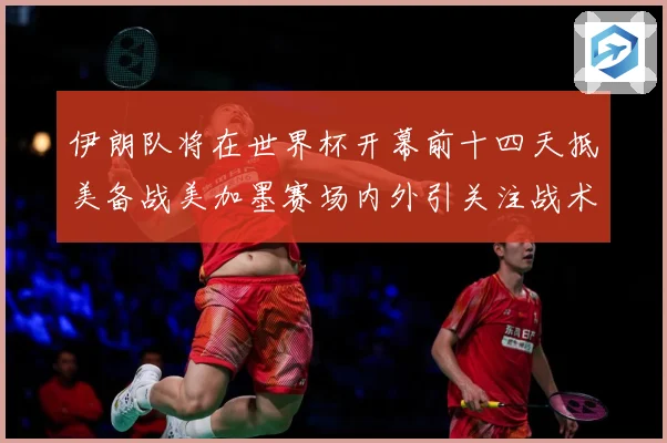 伊朗队将在世界杯开幕前十四天抵美备战美加墨赛场内外引关注战术观察