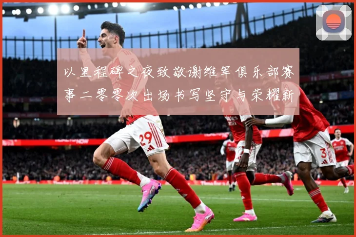 以里程碑之夜致敬谢维军俱乐部赛事二零零次出场书写坚守与荣耀新战术观察
