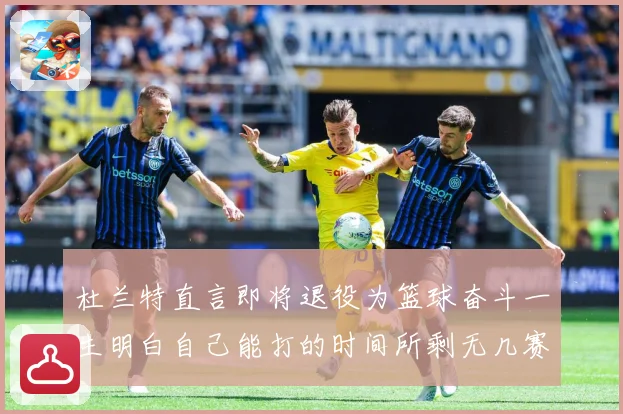 杜兰特直言即将退役为篮球奋斗一生明白自己能打的时间所剩无几赛场复盘