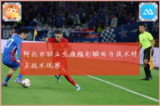 阿扎尔职业生涯精彩瞬间与技术特点战术观察