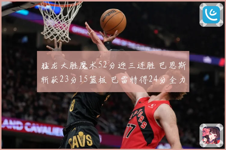 猛龙大胜魔术52分迎三连胜 巴恩斯斩获23分15篮板 巴雷特得24分全力领航