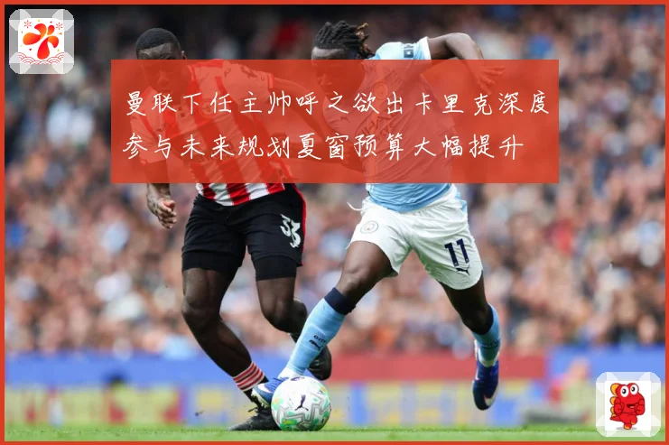曼联下任主帅呼之欲出卡里克深度参与未来规划夏窗预算大幅提升