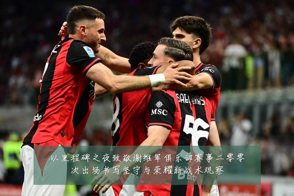 以里程碑之夜致敬谢维军俱乐部赛事二零零次出场书写坚守与荣耀新战术观察